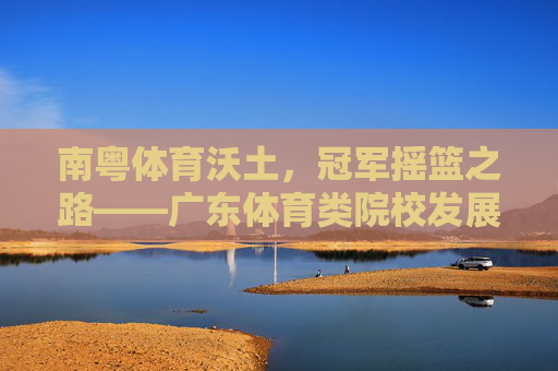 南粤体育沃土，冠军摇篮之路——广东体育类院校发展巡礼，广东体育沃土，冠军摇篮之路