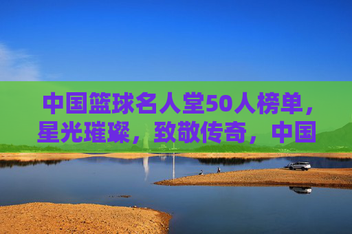 中国篮球名人堂50人榜单,星光璀璨,致敬传奇,中国篮球名人堂50人榜单,星光璀璨致敬传奇 中国篮球名人堂50人榜单,星光璀璨,致敬传奇,中国篮球名人堂50人榜单,星光璀璨致敬传奇