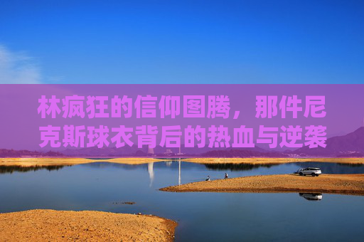 林疯狂的信仰图腾，那件尼克斯球衣背后的热血与逆袭，尼克斯球衣，林疯狂的信仰图腾与热血逆袭