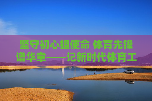 坚守初心担使命 体育先锋谱华章——记新时代体育工作者的先进事迹，坚守初心担使命 体育先锋谱华章