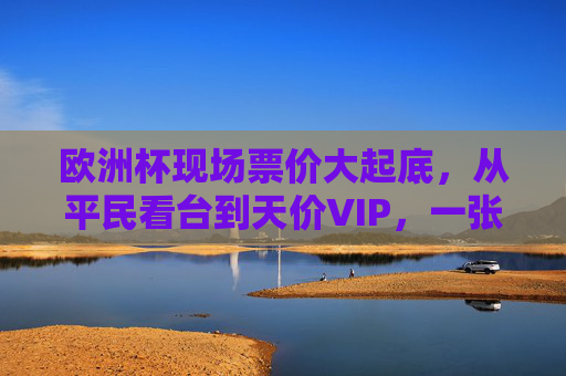 欧洲杯现场票价大起底，从平民看台到天价VIP，一张球票背后的足球狂热，欧洲杯票价大起底，从平民看台到天价VIP，一张球票里的足球狂热