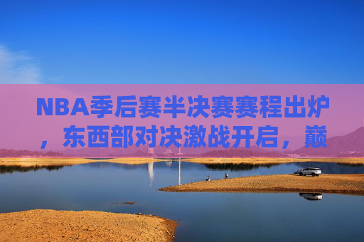 NBA季后赛半决赛赛程出炉，东西部对决激战开启，巅峰对决一触即发，NBA季后赛半决赛，东西部巅峰对决激战开启