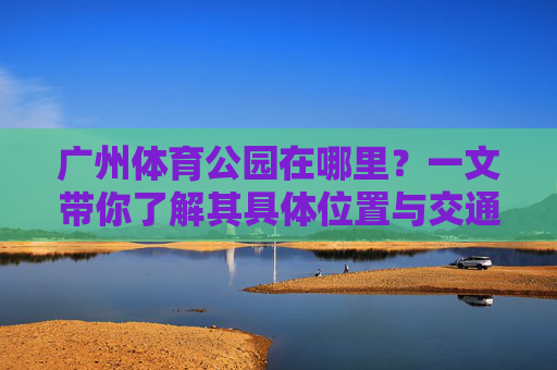 广州体育公园在哪里?一文带你了解其具体位置与交通指南,广州体育公园位置及交通指南 广州体育公园在哪里?一文带你了解其具体位置与交通指南,广州体育公园位置及交通指南