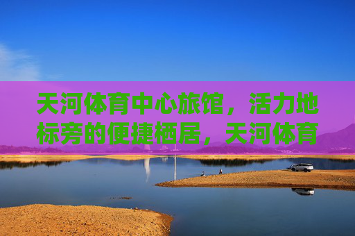 天河体育中心旅馆，活力地标旁的便捷栖居，天河体育中心旅馆，活力地标旁的便捷栖居