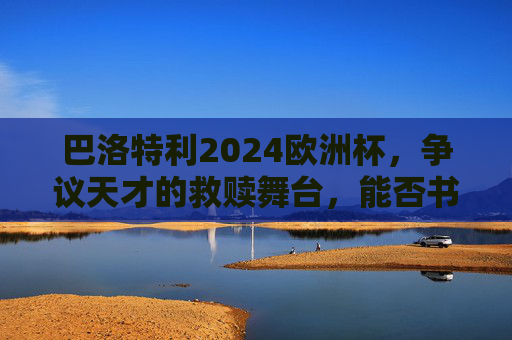 巴洛特利2024欧洲杯,争议天才的救赎舞台,能否书写蓝军传奇?巴洛特利2024欧洲杯,争议天才的救赎与蓝军传奇 巴洛特利2024欧洲杯,争议天才的救赎舞台,能否书写蓝军传奇?巴洛特利2024欧洲杯,争议天才的救赎与蓝军传奇