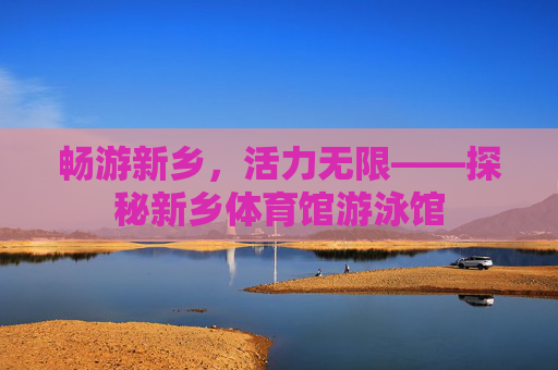 畅游新乡,活力无限——探秘新乡体育馆游泳馆 畅游新乡,活力无限——探秘新乡体育馆游泳馆