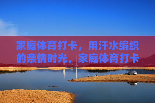 家庭体育打卡,用汗水编织的亲情时光,家庭体育打卡,汗水编织亲情时光 家庭体育打卡,用汗水编织的亲情时光,家庭体育打卡,汗水编织亲情时光
