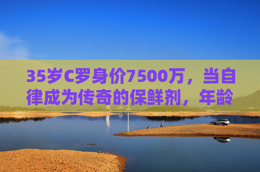 35岁C罗身价7500万,当自律成为传奇的保鲜剂,年龄何曾成为障碍?35岁C罗7500万,自律,让传奇保鲜,年龄何曾成障碍? 35岁C罗身价7500万,当自律成为传奇的保鲜剂,年龄何曾成为障碍?35岁C罗7500万,自律,让传奇保鲜,年龄何曾成障碍?