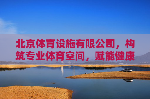 北京体育设施有限公司，构筑专业体育空间，赋能健康中国梦想，北京体育设施有限公司，构筑专业体育空间，赋能健康中国梦想
