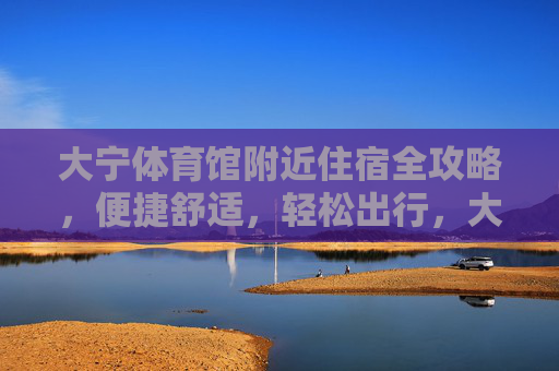 大宁体育馆附近住宿全攻略，便捷舒适，轻松出行，大宁体育馆附近住宿全攻略，便捷舒适，轻松出行