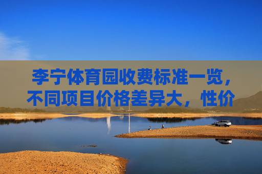 李宁体育园收费标准一览,不同项目价格差异大,性价比如何?李宁体育园收费标准一览,项目价格差异大,性价比如何? 李宁体育园收费标准一览,不同项目价格差异大,性价比如何?李宁体育园收费标准一览,项目价格差异大,性价比如何?