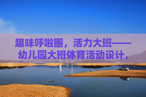 趣味呼啦圈，活力大班——幼儿园大班体育活动设计，趣味呼啦圈，活力大班体育活动