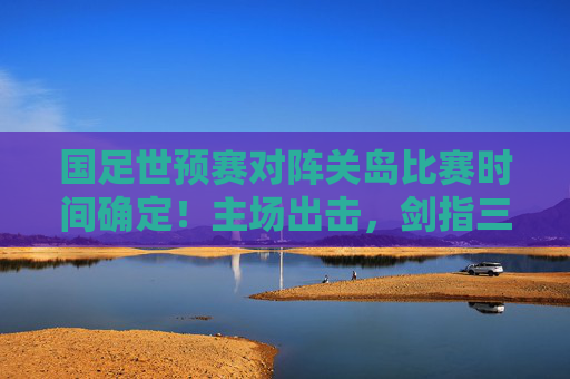 国足世预赛对阵关岛比赛时间确定!主场出击,剑指三分,国足世预赛主场对阵关岛时间确定,剑指三分 国足世预赛对阵关岛比赛时间确定!主场出击,剑指三分,国足世预赛主场对阵关岛时间确定,剑指三分
