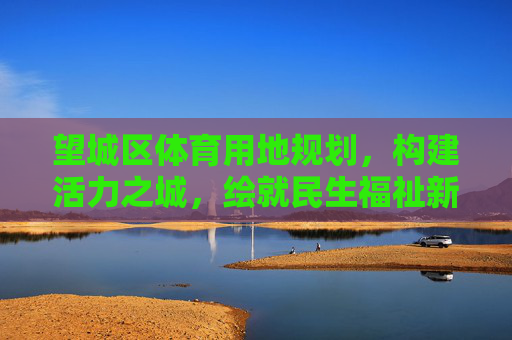 望城区体育用地规划,构建活力之城,绘就民生福祉新图景,望城区体育用地规划,绘就活力民生新图景 望城区体育用地规划,构建活力之城,绘就民生福祉新图景,望城区体育用地规划,绘就活力民生新图景