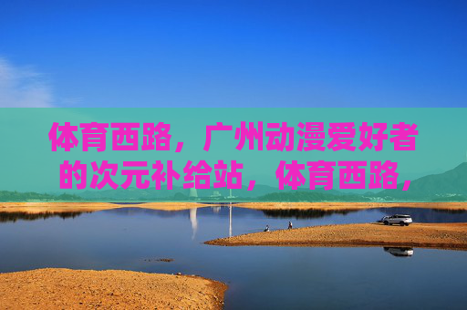 体育西路,广州动漫爱好者的次元补给站,体育西路,广州动漫爱好者的次元补给站 体育西路,广州动漫爱好者的次元补给站,体育西路,广州动漫爱好者的次元补给站