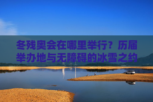 冬残奥会在哪里举行?历届举办地与无障碍的冰雪之约,冬残奥会历届举办地,无障碍的冰雪之约 冬残奥会在哪里举行?历届举办地与无障碍的冰雪之约,冬残奥会历届举办地,无障碍的冰雪之约