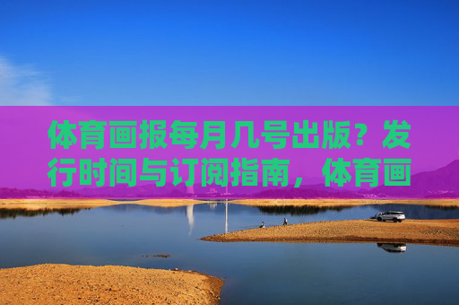 体育画报每月几号出版?发行时间与订阅指南,体育画报发行时间及订阅指南 体育画报每月几号出版?发行时间与订阅指南,体育画报发行时间及订阅指南