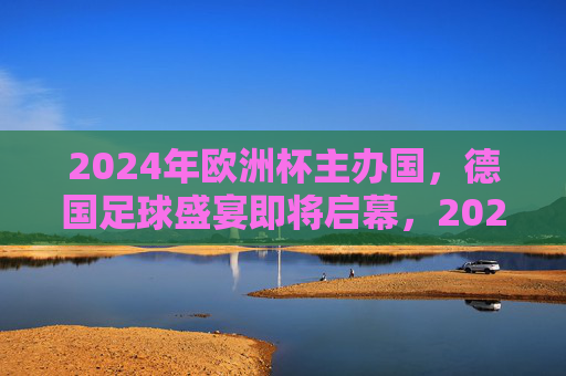 2024年欧洲杯主办国，德国足球盛宴即将启幕，2024欧洲杯德国盛宴即将启幕