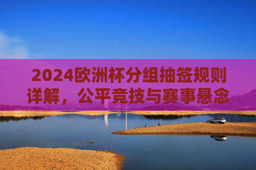 2024欧洲杯分组抽签规则详解，公平竞技与赛事悬念的双重保障，2024欧洲杯分组抽签规则详解，公平竞技与赛事悬念的双重保障