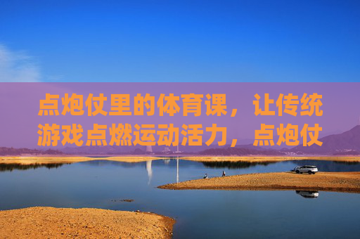 点炮仗里的体育课,让传统游戏点燃运动活力,点炮仗点亮体育课活力 点炮仗里的体育课,让传统游戏点燃运动活力,点炮仗点亮体育课活力