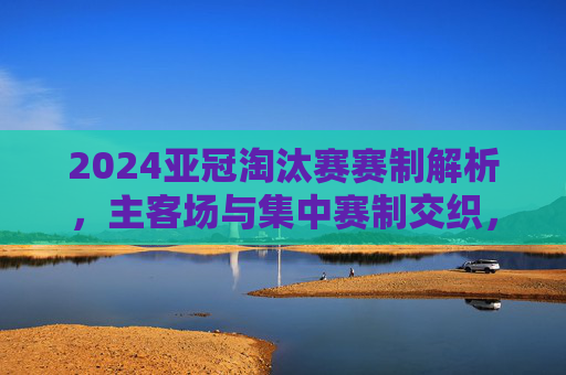 2024亚冠淘汰赛赛制解析,主客场与集中赛制交织,冠军之路悬念升级,2024亚冠淘汰赛,主客场与集中赛制交织,冠军之路悬念升级 2024亚冠淘汰赛赛制解析,主客场与集中赛制交织,冠军之路悬念升级,2024亚冠淘汰赛,主客场与集中赛制交织,冠军之路悬念升级