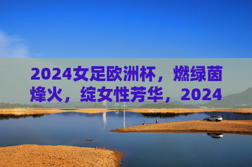 2024女足欧洲杯,燃绿茵烽火,绽女性芳华,2024女足欧洲杯,燃绿茵烽火绽芳华 2024女足欧洲杯,燃绿茵烽火,绽女性芳华,2024女足欧洲杯,燃绿茵烽火绽芳华