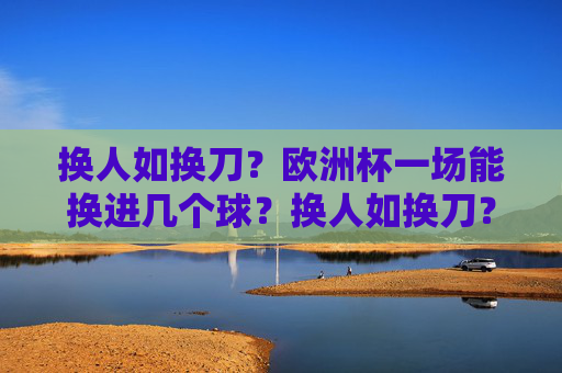 换人如换刀?欧洲杯一场能换进几个球?换人如换刀?欧洲杯一场换人能进几球? 换人如换刀?欧洲杯一场能换进几个球?换人如换刀?欧洲杯一场换人能进几球?