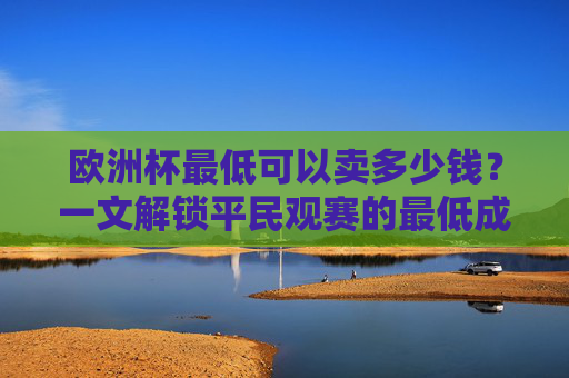 欧洲杯最低可以卖多少钱?一文解锁平民观赛的最低成本攻略,欧洲杯平民观赛最低成本攻略 欧洲杯最低可以卖多少钱?一文解锁平民观赛的最低成本攻略,欧洲杯平民观赛最低成本攻略