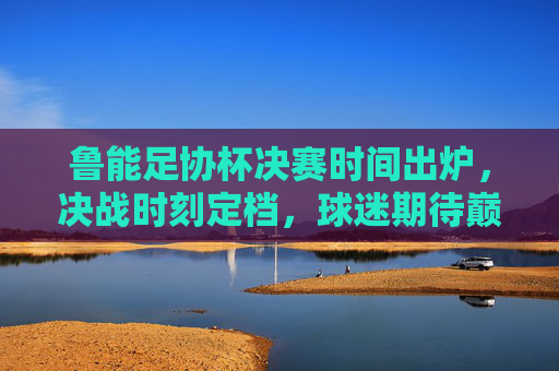 鲁能足协杯决赛时间出炉，决战时刻定档，球迷期待巅峰对决，鲁能足协杯决赛时间出炉，巅峰对决定档