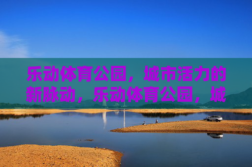 乐动体育公园,城市活力的新脉动,乐动体育公园,城市活力的新脉动 乐动体育公园,城市活力的新脉动,乐动体育公园,城市活力的新脉动