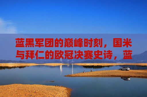 蓝黑军团的巅峰时刻,国米与拜仁的欧冠决赛史诗,蓝黑军团巅峰史诗,国米拜仁欧冠决赛 蓝黑军团的巅峰时刻,国米与拜仁的欧冠决赛史诗,蓝黑军团巅峰史诗,国米拜仁欧冠决赛