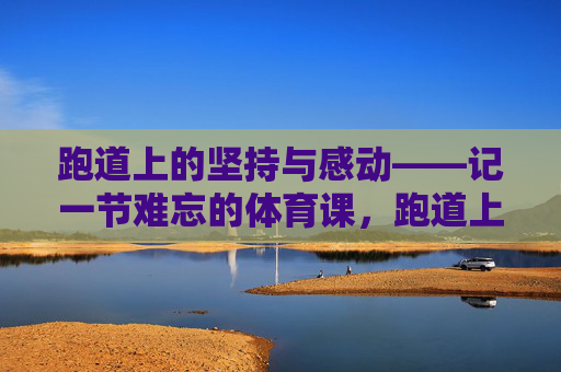 跑道上的坚持与感动——记一节难忘的体育课，跑道上的坚持与感动——难忘的体育课