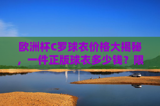 欧洲杯C罗球衣价格大揭秘,一件正版球衣多少钱?限量款为何更贵?欧洲杯C罗球衣价格大揭秘,正版多少钱?限量款为何更贵? 欧洲杯C罗球衣价格大揭秘,一件正版球衣多少钱?限量款为何更贵?欧洲杯C罗球衣价格大揭秘,正版多少钱?限量款为何更贵?