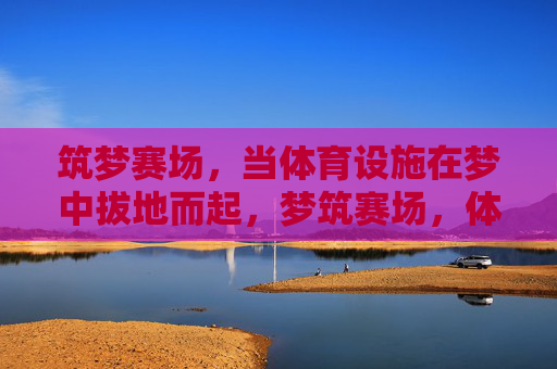 筑梦赛场,当体育设施在梦中拔地而起,梦筑赛场,体育设施拔地而起 筑梦赛场,当体育设施在梦中拔地而起,梦筑赛场,体育设施拔地而起