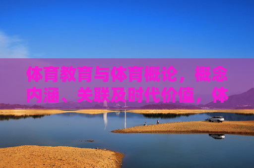体育教育与体育概论,概念内涵、关联及时代价值,体育教育与体育概论的概念内涵、关联及时代价值 体育教育与体育概论,概念内涵、关联及时代价值,体育教育与体育概论的概念内涵、关联及时代价值