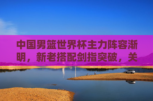 中国男篮世界杯主力阵容渐明,新老搭配剑指突破,关键位置谁主沉浮?中国男篮世界杯,新老搭配剑指突破,关键位置谁主沉浮 中国男篮世界杯主力阵容渐明,新老搭配剑指突破,关键位置谁主沉浮?中国男篮世界杯,新老搭配剑指突破,关键位置谁主沉浮