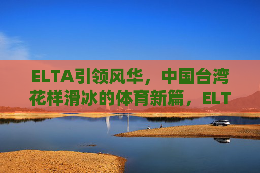 ELTA引领风华,中国台湾花样滑冰的体育新篇,ELTA引领风华,中国台湾花样滑冰谱写体育新篇 ELTA引领风华,中国台湾花样滑冰的体育新篇,ELTA引领风华,中国台湾花样滑冰谱写体育新篇