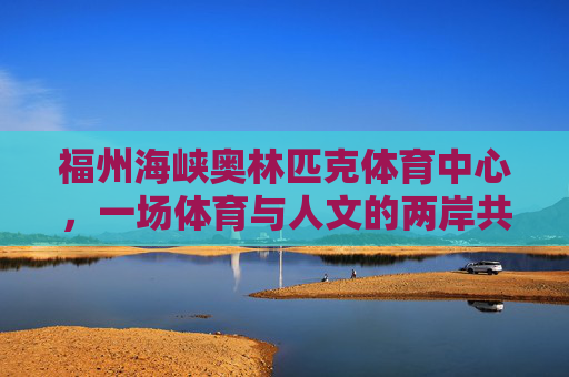 福州海峡奥林匹克体育中心,一场体育与人文的两岸共鸣,福州海峡奥体中心,体育人文的两岸共鸣 福州海峡奥林匹克体育中心,一场体育与人文的两岸共鸣,福州海峡奥体中心,体育人文的两岸共鸣