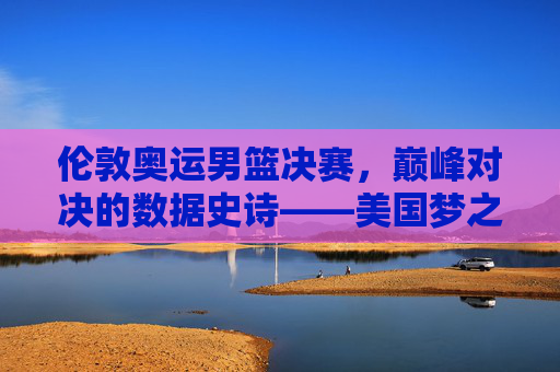 伦敦奥运男篮决赛,巅峰对决的数据史诗——美国梦之队险胜西班牙的10组关键数字,伦敦奥运男篮决赛巅峰对决,美国梦之队险胜西班牙的10组关键数字 伦敦奥运男篮决赛,巅峰对决的数据史诗——美国梦之队险胜西班牙的10组关键数字,伦敦奥运男篮决赛巅峰对决,美国梦之队险胜西班牙的10组关键数字