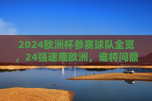 2024欧洲杯参赛球队全览，24强逐鹿欧洲，谁将问鼎？2024欧洲杯24强逐鹿欧洲，谁将问鼎？