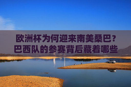 欧洲杯为何迎来南美桑巴？巴西队的参赛背后藏着哪些足球密码？巴西桑巴与欧洲杯，参赛背后的足球密码