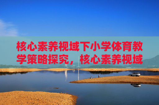 核心素养视域下小学体育教学策略探究,核心素养视域下小学体育教学策略探究 核心素养视域下小学体育教学策略探究,核心素养视域下小学体育教学策略探究