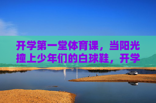 开学第一堂体育课,当阳光撞上少年们的白球鞋,开学第一课,阳光吻少年白球鞋 开学第一堂体育课,当阳光撞上少年们的白球鞋,开学第一课,阳光吻少年白球鞋
