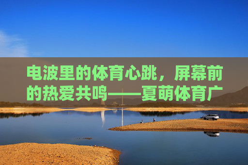 电波里的体育心跳,屏幕前的热爱共鸣——夏萌体育广播微博,让体育无界,夏萌体育广播微博,电波心跳,屏幕共鸣,体育无界 电波里的体育心跳,屏幕前的热爱共鸣——夏萌体育广播微博,让体育无界,夏萌体育广播微博,电波心跳,屏幕共鸣,体育无界