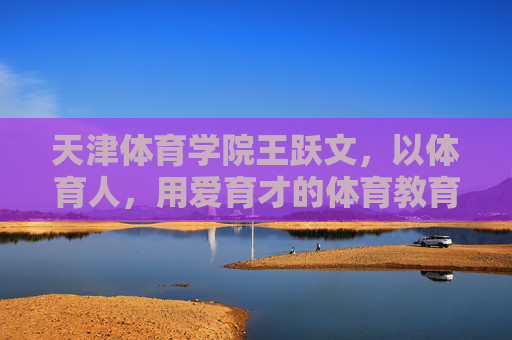 天津体育学院王跃文，以体育人，用爱育才的体育教育践行者，王跃文，以体育人用爱育才的体育教育践行者