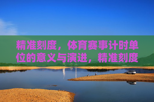 精准刻度,体育赛事计时单位的意义与演进,精准刻度,体育赛事计时单位的意义与演进 精准刻度,体育赛事计时单位的意义与演进,精准刻度,体育赛事计时单位的意义与演进