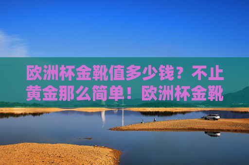 欧洲杯金靴值多少钱?不止黄金那么简单!欧洲杯金靴,价值不止黄金 欧洲杯金靴值多少钱?不止黄金那么简单!欧洲杯金靴,价值不止黄金