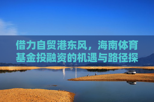 借力自贸港东风，海南体育基金投融资的机遇与路径探索，自贸港东风助力海南体育基金投融资，机遇与路径探索