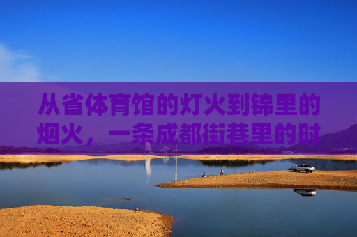 从省体育馆的灯火到锦里的烟火,一条成都街巷里的时光流转,成都街巷,灯火烟火间的时光流转 从省体育馆的灯火到锦里的烟火,一条成都街巷里的时光流转,成都街巷,灯火烟火间的时光流转