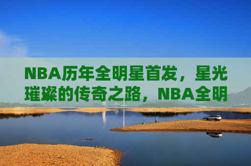 NBA历年全明星首发，星光璀璨的传奇之路，NBA全明星首发，星光璀璨的传奇之路